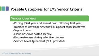 Possible Categories for LMS Vendor Criteria
Vendor Overview
•Pricing (First year and annual cost following first year)
•Number of developers/technical support representatives
•Support hours
•Cloud-based or hosted locally?
•Responsiveness during selection process
•Service Level Agreement (SLA) provided?
© 2015 Resources of Fun Learning
 