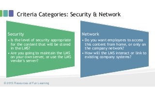 Criteria Categories: Security & Network
Security
• Is the level of security appropriate
for the content that will be stored
in the LMS?
• Are you going to maintain the LMS
on your own server, or use the LMS
vendor's server?
Network
• Do you want employees to access
this content from home, or only on
the company network?
• How will the LMS interact or link to
existing company systems?
© 2015 Resources of Fun Learning
 