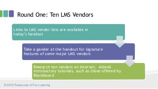 Round One: Ten LMS Vendors
Links to LMS vendor lists are available in
today’s handout
Take a gander at the handout for signature
features of some major LMS vendors
Research ten vendors on Internet. Attend
introductory tutorials, such as those offered by
Blackboard
© 2015 Resources of Fun Learning
 