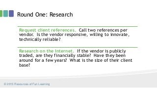 Round One: Research
Request client references. Call two references per
vendor. Is the vendor responsive, willing to innovate,
technically reliable?
Research on the Internet. If the vendor is publicly
traded, are they financially stable? Have they been
around for a few years? What is the size of their client
base?
© 2015 Resources of Fun Learning
 