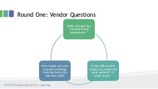 Round One: Vendor Questions
Walk through the
“standard user
experience.”
Is the LMS vendor
willing to customize
your system? In
what ways?
How easily can you
transfer existing
training data into
the new LMS?
© 2015 Resources of Fun Learning
 