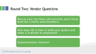 Round Two: Vendor Questions
Discuss your top three LMS priorities and critical
selection criteria (deal-breakers)
How long will it take to build your system and
make it available to employees?
Implementation timeline?
© 2015 Resources of Fun Learning
 