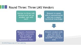 Round Three: Three LMS Vendors
Narrow to three LMS
vendors and set up
another call with
each
Request to speak
with a representative
who has in-depth
technical knowledge
Present vendors with
your full list of
selection criteria
(and RFP if you have
one)
Request a Statement
of Work (contract)
that includes a
Service Level
Agreement (SLA)
© 2015 Resources of Fun Learning
 