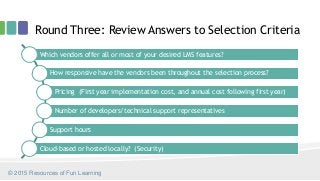 Round Three: Review Answers to Selection Criteria
© 2015 Resources of Fun Learning
Which vendors offer all or most of your desired LMS features?
How responsive have the vendors been throughout the selection process?
Pricing (First year implementation cost, and annual cost following first year)
Number of developers/technical support representatives
Support hours
Cloud-based or hosted locally? (Security)
 