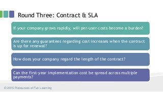 Round Three: Contract & SLA
© 2015 Resources of Fun Learning
If your company grows rapidly, will per-user costs become a burden?
Are there any guarantees regarding cost increases when the contract
is up for renewal?
How does your company regard the length of the contract?
Can the first-year implementation cost be spread across multiple
payments?
 