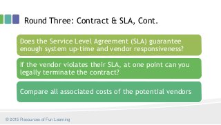 Round Three: Contract & SLA, Cont.
© 2015 Resources of Fun Learning
Does the Service Level Agreement (SLA) guarantee
enough system up-time and vendor responsiveness?
If the vendor violates their SLA, at one point can you
legally terminate the contract?
Compare all associated costs of the potential vendors
 