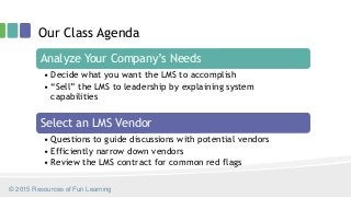 Analyze Your Company’s Needs
• Decide what you want the LMS to accomplish
• “Sell” the LMS to leadership by explaining system
capabilities
Select an LMS Vendor
• Questions to guide discussions with potential vendors
• Efficiently narrow down vendors
• Review the LMS contract for common red flags
Our Class Agenda
© 2015 Resources of Fun Learning
 