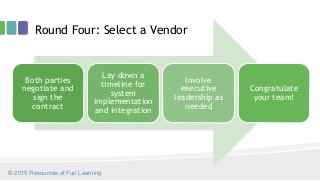 Round Four: Select a Vendor
© 2015 Resources of Fun Learning
Both parties
negotiate and
sign the
contract
Lay down a
timeline for
system
implementation
and integration
Involve
executive
leadership as
needed
Congratulate
your team!
 