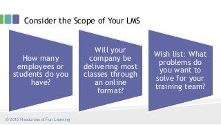Consider the Scope of Your LMS
How many
employees or
students do you
have?
Will your
company be
delivering most
classes through
an online
format?
Wish list: What
problems do
you want to
solve for your
training team?
© 2015 Resources of Fun Learning
 
