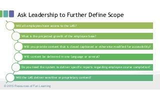 Ask Leadership to Further Define Scope
Will all employees have access to the LMS?
What is the projected growth of the employee base?
Will you provide content that is closed captioned or otherwise modified for accessibility?
Will content be delivered in one language or several?
Do you need the system to deliver specific reports regarding employee course completion?
Will the LMS deliver sensitive or proprietary content?
© 2015 Resources of Fun Learning
 