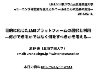 LMSシンポジウム@広島修道大学
eラーニングは教育を変えるか？—LMSとその効果の測定—
2014.02.15.

目的に応じたLMSプラットフォームの選択と利用
—何ができるかではなく何をすべきかを考える—
浦野 研（北海学園大学）
email: urano@hgu.jp / twitter: @uranoken
本日の資料 http://bit.ly/lms2014

 