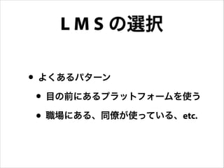 L M S の選択
• よくあるパターン
• 目の前にあるプラットフォームを使う
• 職場にある、同僚が使っている、etc.

 