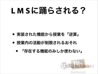 L M S に踊らされる？
• 実装された機能から授業を「逆算」
• 授業内の活動が制限されるおそれ
• 「存在する機能のみしか使わない」

 