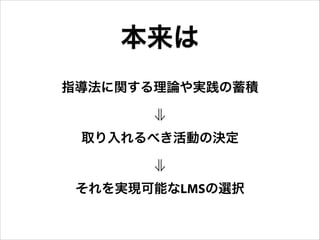 本来は
指導法に関する理論や実践の蓄積
⇓
取り入れるべき活動の決定
⇓
それを実現可能なLMSの選択

 