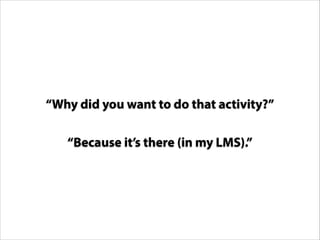 “Why did you want to do that activity?”
“Because it’s there (in my LMS).”

 