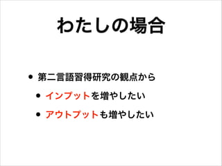 わたしの場合
• 第二言語習得研究の観点から
• インプットを増やしたい
• アウトプットも増やしたい

 