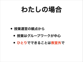 わたしの場合
• 授業運営の観点から
• 授業はグループワークが中心
• ひとりでできることは教室外で

 