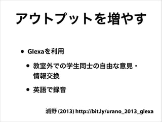 アウトプットを増やす
• Glexaを利用
• 教室外での学生同士の自由な意見・
情報交換

• 英語で録音
浦野 (2013) http://bit.ly/urano_2013_glexa

 