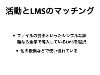 活動とLMSのマッチング
• ファイルの提出といったシンプルな課
題なら全学で導入しているLMSを選択

• 他の授業などで使い慣れている

 