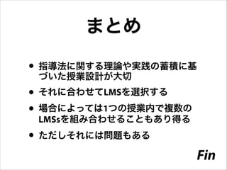 まとめ
• 指導法に関する理論や実践の蓄積に基
づいた授業設計が大切

• それに合わせてLMSを選択する
• 場合によっては1つの授業内で複数の
LMSsを組み合わせることもあり得る

• ただしそれには問題もある

Fin

 
