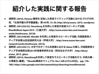 紹介した実践に関する報告
•

浦野研. (2010). Fluency 獲得を 目指した教室ライティング活動におけるブログの利

•

浦野研. (2012/02/23). NanoGong を利用した教室外英語スピーキング活動.

用. 『北海学園大学学園論集』 第145号, 15–30. http://bit.ly/urano_2010_wordpress
MoodleMoot Japan 2012（三重大学）. http://www.urano-ken.com/research/

•

works.html#urano_2012b
浦野研. (2012/08/09). Moodle を利用した教室外スピーキング活動. 外国語教育メ

•

research/works.html#urano_2012e
浦野研. (2013/05/11). 大学でのオーラル系授業における Glexa の導入. 外国語教育メ

•

urano_2013_glexa
浦野研. (2013). NanoGongを利用して教室外でスピーキング活動を行う. 中西大輔・

ディア学会第52回全国研究大会（甲南大学）. http://www.urano-ken.com/

ディア学会関西支部2013年度春季研究大会（同志社女子大学）. http://bit.ly/

大澤真也 (編著), 『Moodle事始めマニュアル: Ver.1.9および2.4対応』 (pp. 178–
180). https://sites.google.com/site/ozawashinya/elearning/moodlemanual

 