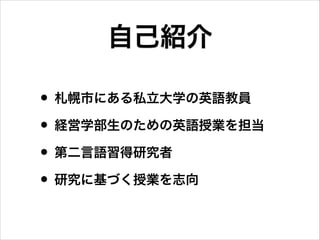 自己紹介
• 札幌市にある私立大学の英語教員
• 経営学部生のための英語授業を担当
• 第二言語習得研究者
• 研究に基づく授業を志向

 