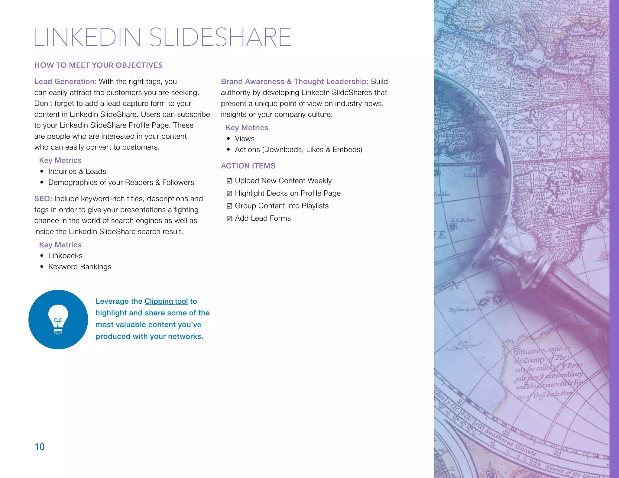 Lead Generation: With the right tags, you
can easily attract the customers you are seeking.
Don’t forget to add a lead capture form to your
content in LinkedIn SlideShare. Users can subscribe
to your LinkedIn SlideShare Profile Page. These
are people who are interested in your content
who can easily convert to customers.
Key Metrics
•	 Inquiries & Leads
•	 Demographics of your Readers & Followers
SEO: Include keyword-rich titles, descriptions and
tags in order to give your presentations a fighting
chance in the world of search engines as well as
inside the LinkedIn SlideShare search result.
Key Metrics
•	 Linkbacks
•	 Keyword Rankings
Brand Awareness & Thought Leadership: Build
authority by developing LinkedIn SlideShares that
present a unique point of view on industry news,
insights or your company culture.
Key Metrics
•	 Views
•	 Actions (Downloads, Likes & Embeds)
ACTION ITEMS
☑	Upload New Content Weekly
☑	Highlight Decks on Profile Page
☑	Group Content into Playlists
☑	Add Lead Forms
Leverage the C​lipping tool t​o
highlight and share some of the
most valuable content you’ve
produced with your networks.
10
LINKEDIN SLIDESHARE
HOW TO MEET YOUR OBJECTIVES
 