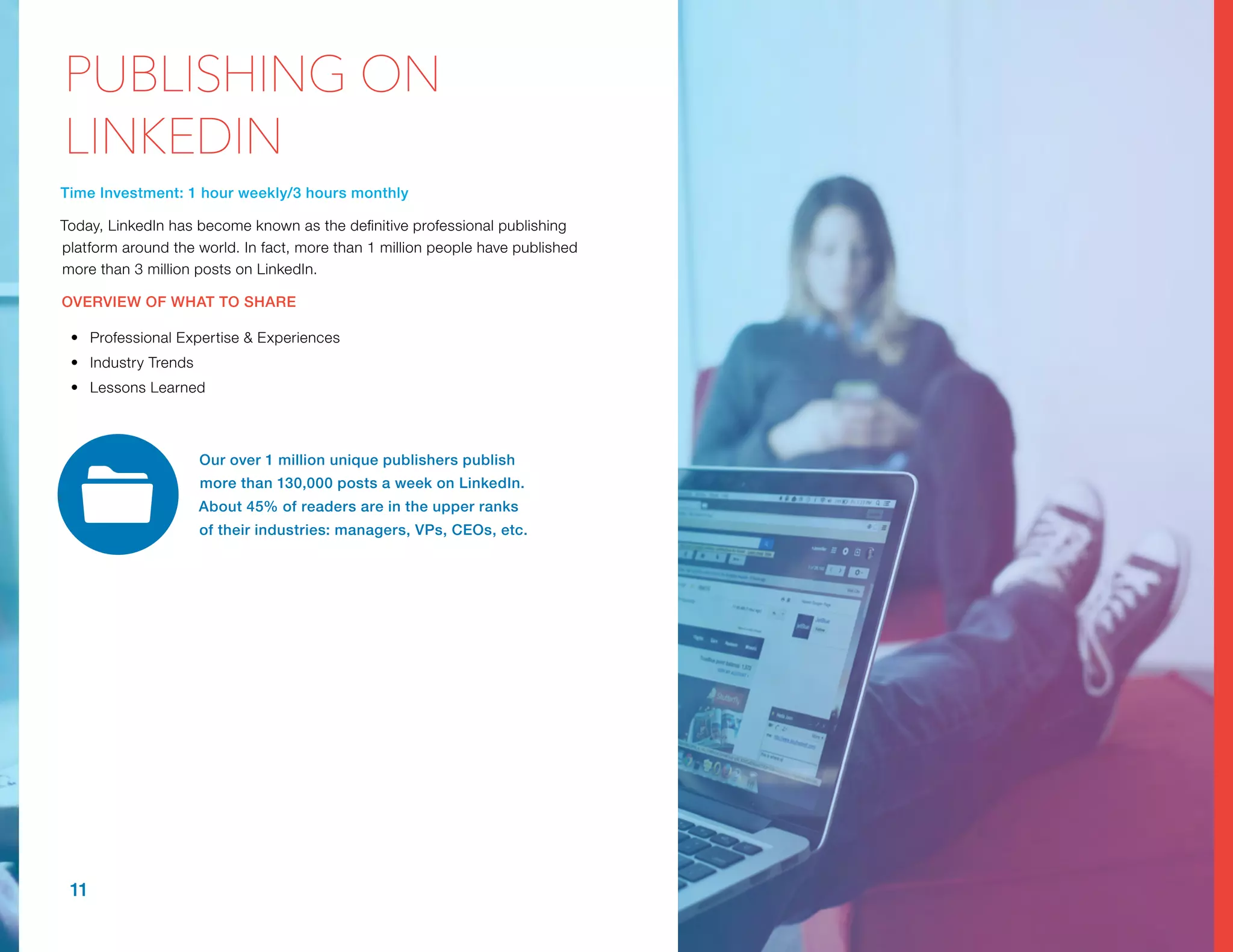 Time Investment: 1 hour weekly/3 hours monthly
Today, LinkedIn has become known as the definitive professional publishing
platform around the world. In fact, more than 1 million people have published
more than 3 million posts on LinkedIn.
OVERVIEW OF WHAT TO SHARE
•	 Professional Expertise & Experiences
•	 Industry Trends
•	 Lessons Learned
Our over 1 million unique publishers publish
more than 130,000 posts a week on LinkedIn.
About 45% of readers are in the upper ranks
of their industries: managers, VPs, CEOs, etc.
11
PUBLISHING ON
LINKEDIN
 