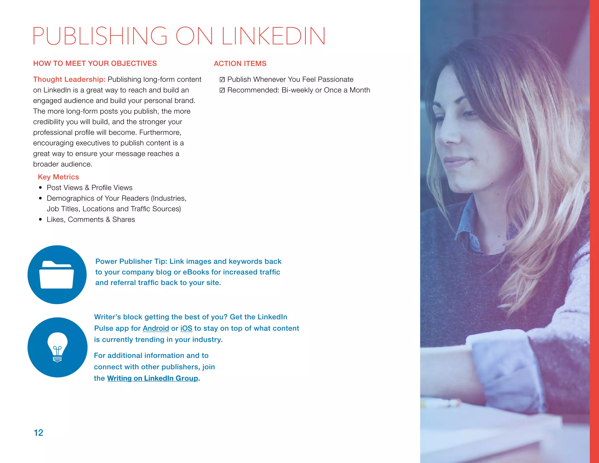 HOW TO MEET YOUR OBJECTIVES
Thought Leadership: Publishing long-form content
on LinkedIn is a great way to reach and build an
engaged audience and build your personal brand.
The more long-form posts you publish, the more
credibility you will build, and the stronger your
professional profile will become. Furthermore,
encouraging executives to publish content is a
great way to ensure your message reaches a
broader audience.
Key Metrics
•	 Post Views & Profile Views
•	 Demographics of Your Readers (Industries,
Job Titles, Locations and Traffic Sources)
•	 Likes, Comments & Shares
ACTION ITEMS
☑	Publish Whenever You Feel Passionate
☑	Recommended: Bi-weekly or Once a Month
12
PUBLISHING ON LINKEDIN
Power Publisher Tip: Link images and keywords back
to your company blog or eBooks for increased traffic
and referral traffic back to your site.
Writer’s block getting the best of you? Get the LinkedIn
Pulse app for Android or iOS to stay on top of what content
is currently trending in your industry.
For additional information and to
connect with other publishers, join
the ​Writing on LinkedIn Group.
 