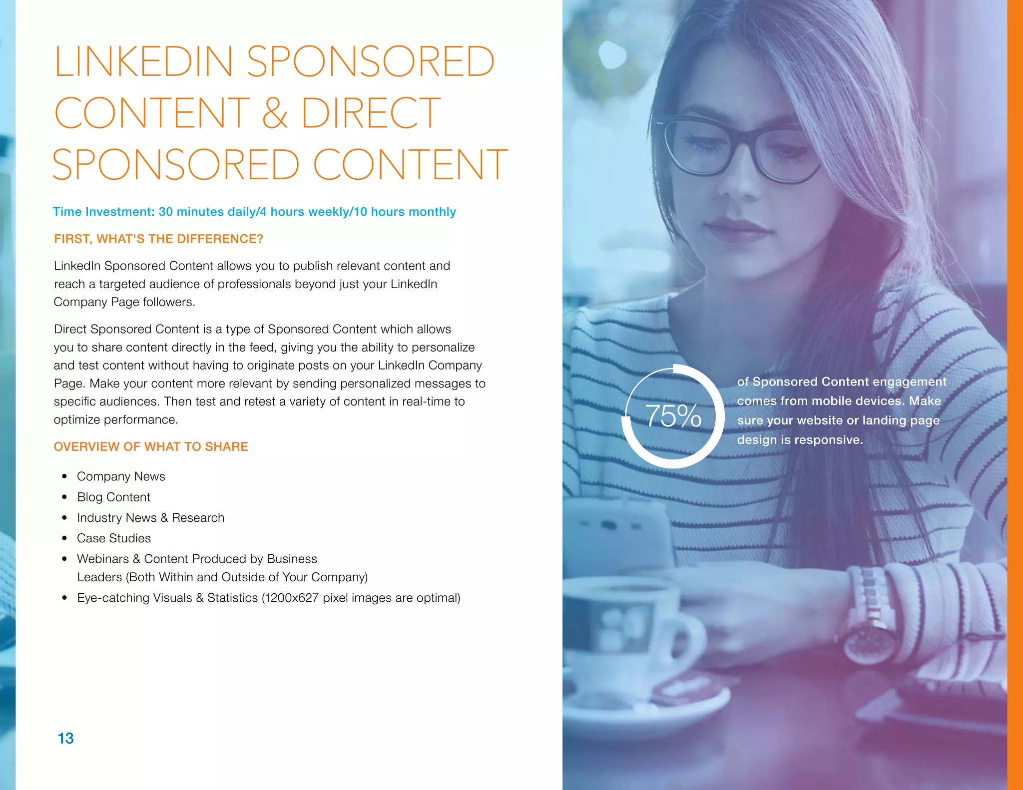 Time Investment: 30 minutes daily/4 hours weekly/10 hours monthly
FIRST, WHAT'S THE DIFFERENCE?
LinkedIn Sponsored Content allows you to publish relevant content and
reach a targeted audience of professionals beyond just your LinkedIn
Company Page followers.
Direct Sponsored Content is a type of Sponsored Content which allows
you to share content directly in the feed, giving you the ability to personalize
and test content without having to originate posts on your LinkedIn Company
Page. Make your content more relevant by sending personalized messages to
specific audiences. Then test and retest a variety of content in real-time to
optimize performance.
OVERVIEW OF WHAT TO SHARE
•	 Company News
•	 Blog Content
•	 Industry News & Research
•	 Case Studies
•	 Webinars & Content Produced by Business
Leaders (Both Within and Outside of Your Company)
•	 Eye-catching Visuals & Statistics (1200x627 pixel images are optimal)
13
LINKEDIN SPONSORED
CONTENT & DIRECT
SPONSORED CONTENT
of Sponsored Content engagement
comes from mobile devices. Make
sure your website or landing page
design is responsive.
75%
 