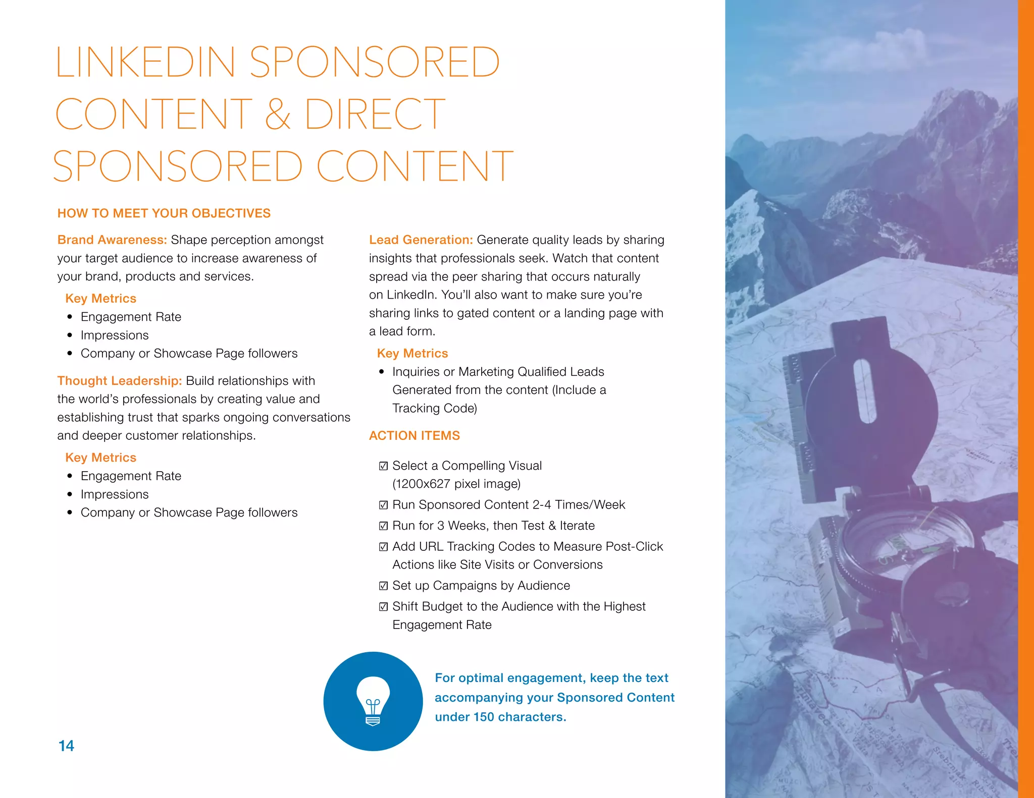 Brand Awareness: Shape perception amongst
your target audience to increase awareness of
your brand, products and services.
Key Metrics
•	 Engagement Rate
•	 Impressions
•	 Company or Showcase Page followers
Thought Leadership: Build relationships with
the world’s professionals by creating value and
establishing trust that sparks ongoing conversations
and deeper customer relationships.
Key Metrics
•	 Engagement Rate
•	 Impressions
•	 Company or Showcase Page followers
Lead Generation: Generate quality leads by sharing
insights that professionals seek. Watch that content
spread via the peer sharing that occurs naturally
on LinkedIn. You’ll also want to make sure you’re
sharing links to gated content or a landing page with
a lead form.
Key Metrics
•	 Inquiries or Marketing Qualified Leads
Generated from the content (Include a
Tracking Code)
ACTION ITEMS
☑	Select a Compelling Visual
(1200x627 pixel image)
☑	Run Sponsored Content 2-4 Times/Week
☑	Run for 3 Weeks, then Test & Iterate
☑	Add URL Tracking Codes to Measure Post-Click
Actions like Site Visits or Conversions
☑	Set up Campaigns by Audience
☑	Shift Budget to the Audience with the Highest
Engagement Rate
For optimal engagement, keep the text
accompanying your Sponsored Content
under 150 characters.
14
LINKEDIN SPONSORED
CONTENT & DIRECT
SPONSORED CONTENT
HOW TO MEET YOUR OBJECTIVES
 