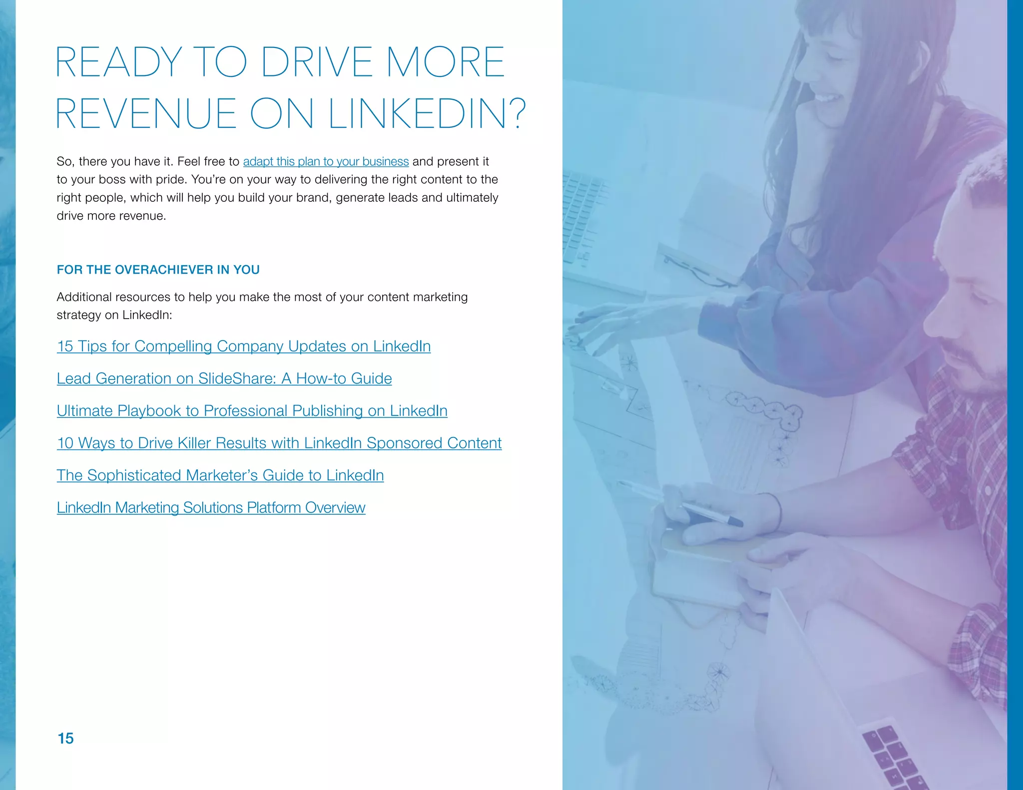 15
So, there you have it. Feel free to adapt this plan to your business and present it
to your boss with pride. You’re on your way to delivering the right content to the
right people, which will help you build your brand, generate leads and ultimately
drive more revenue.
FOR THE OVERACHIEVER IN YOU
Additional resources to help you make the most of your content marketing
strategy on LinkedIn:
15 Tips for Compelling Company Updates on LinkedIn
Lead Generation on SlideShare: A How-to Guide
Ultimate Playbook to Professional Publishing on LinkedIn
10 Ways to Drive Killer Results with LinkedIn Sponsored Content
The Sophisticated Marketer’s Guide to LinkedIn
LinkedIn Marketing Solutions Platform Overview
READY TO DRIVE MORE
REVENUE ON LINKEDIN?
 