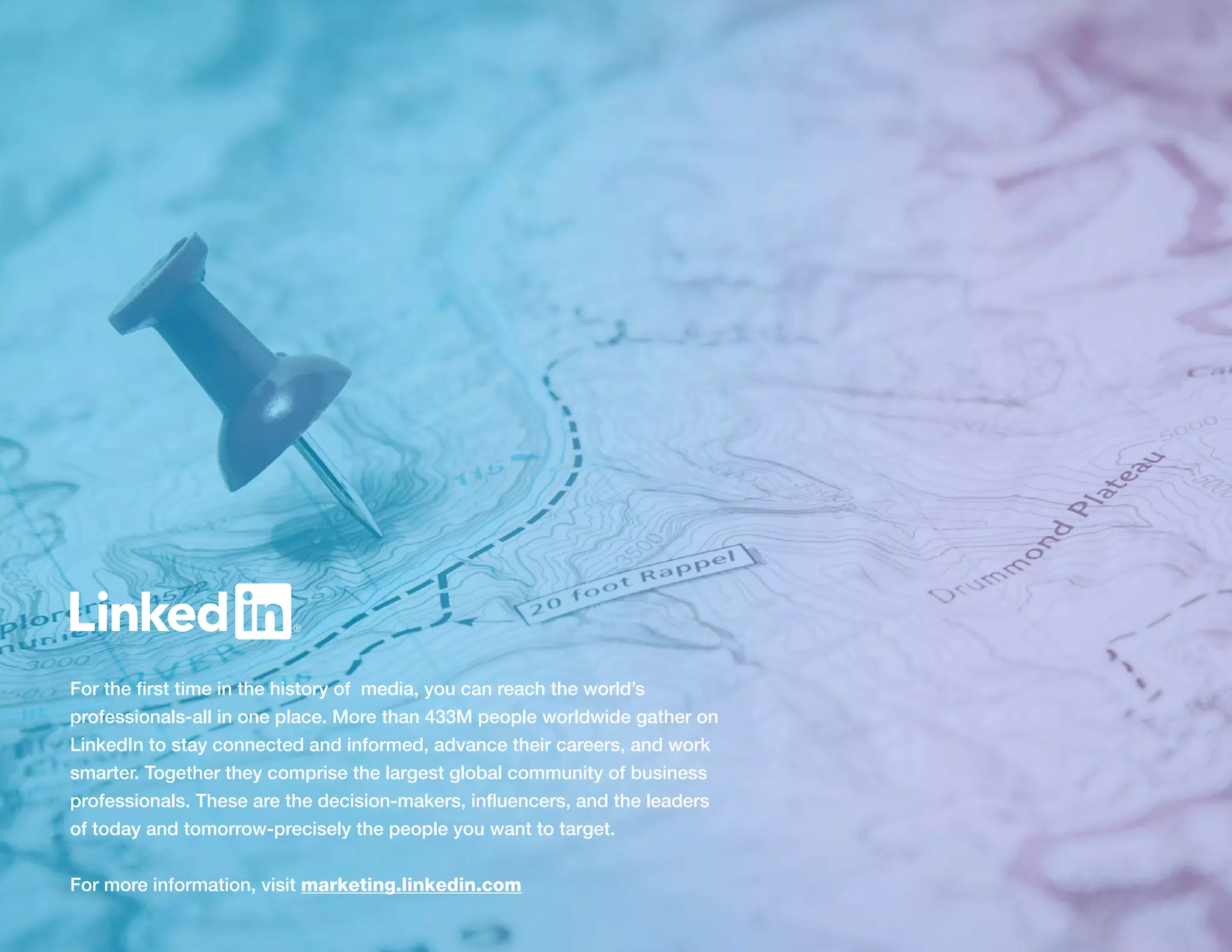 For the first time in the history of media, you can reach the world’s
professionals-all in one place. More than 433M people worldwide gather on
LinkedIn to stay connected and informed, advance their careers, and work
smarter. Together they comprise the largest global community of business
professionals. These are the decision-makers, influencers, and the leaders
of today and tomorrow-precisely the people you want to target.
For more information, visit marketing.linkedin.com
 