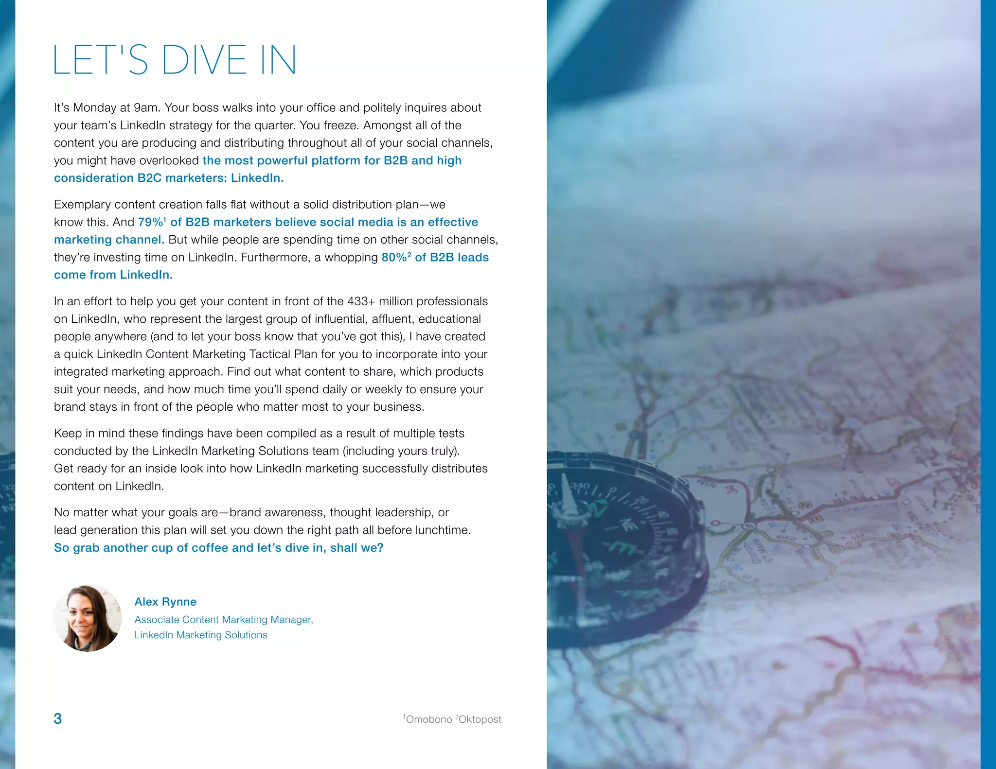 It’s Monday at 9am. Your boss walks into your office and politely inquires about
your team’s LinkedIn strategy for the quarter. You freeze. Amongst all of the
content you are producing and distributing throughout all of your social channels,
you might have overlooked the most powerful platform for B2B and high
consideration B2C marketers: LinkedIn.
Exemplary content creation falls flat without a solid distribution plan—we
know this. And 79%1
of B2B marketers believe social media is an effective
marketing channel. But while people are spending time on other social channels,
they’re investing time on LinkedIn. Furthermore, a whopping 80%2
of B2B leads
come from LinkedIn.
In an effort to help you get your content in front of the 433+ million professionals
on LinkedIn, who represent the largest group of influential, affluent, educational
people anywhere (and to let your boss know that you’ve got this), I have created
a quick LinkedIn Content Marketing Tactical Plan for you to incorporate into your
integrated marketing approach. Find out what content to share, which products
suit your needs, and how much time you’ll spend daily or weekly to ensure your
brand stays in front of the people who matter most to your business.
Keep in mind these findings have been compiled as a result of multiple tests
conducted by the LinkedIn Marketing Solutions team (including yours truly).
Get ready for an inside look into how LinkedIn marketing successfully distributes
content on LinkedIn.
No matter what your goals are—brand awareness, thought leadership, or
lead generation this plan will set you down the right path all before lunchtime.
So grab another cup of coffee and let’s dive in, shall we?
LET'S DIVE IN
Alex Rynne
Associate Content Marketing Manager,
LinkedIn Marketing Solutions
3 1
Omobono 2
Oktopost
 