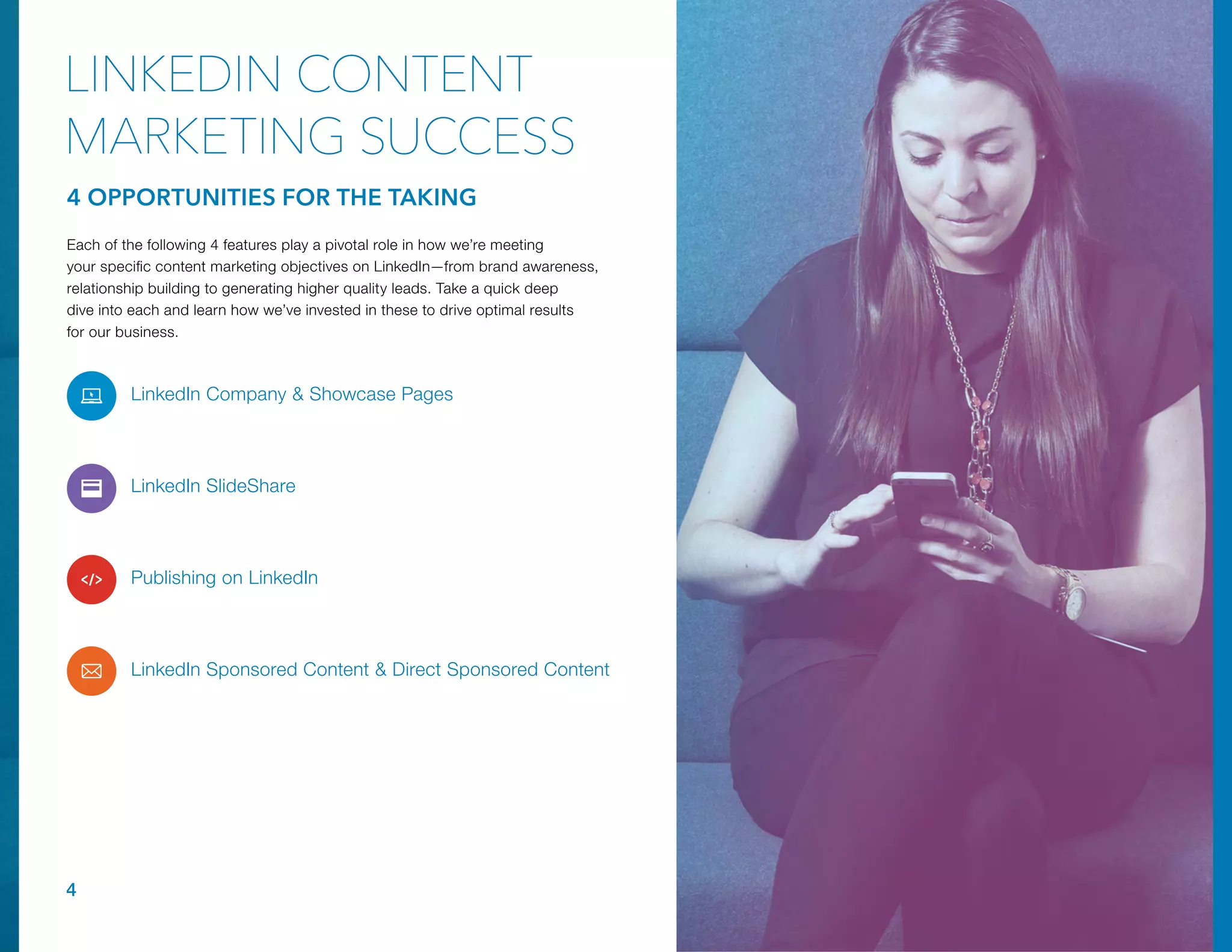 LinkedIn Company & Showcase Pages
LinkedIn SlideShare
Publishing on LinkedIn
LinkedIn Sponsored Content & Direct Sponsored Content
4
4 OPPORTUNITIES FOR THE TAKING
LINKEDIN CONTENT
MARKETING SUCCESS
Each of the following 4 features play a pivotal role in how we’re meeting
your specific content marketing objectives on LinkedIn—from brand awareness,
relationship building to generating higher quality leads. Take a quick deep
dive into each and learn how we’ve invested in these to drive optimal results
for our business.
 