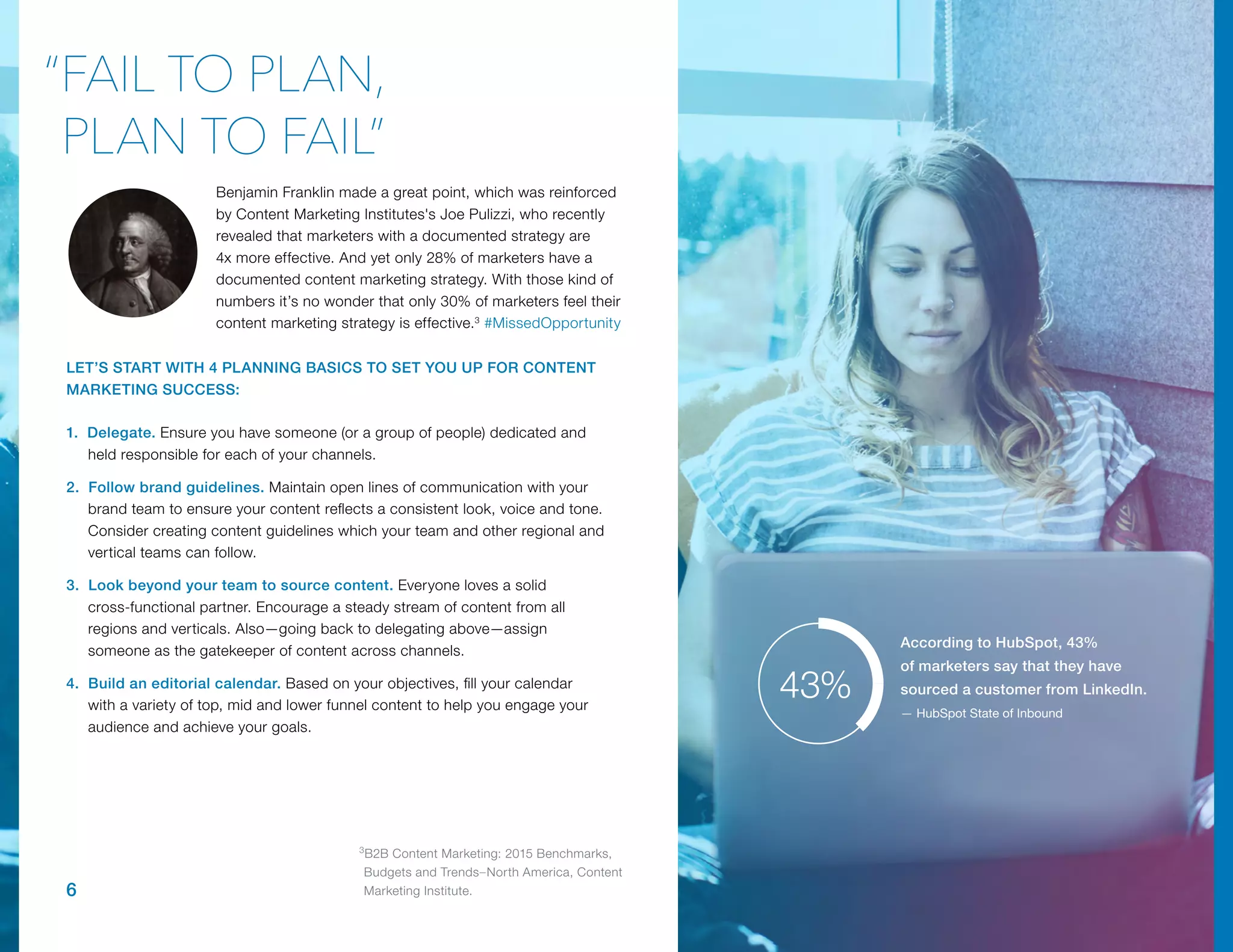 6
Benjamin Franklin made a great point, which was reinforced
by Content Marketing Institutes's Joe Pulizzi, who recently
revealed that marketers with a documented strategy are
4x more effective. And yet only 28% of marketers have a
documented content marketing strategy. With those kind of
numbers it’s no wonder that only 30% of marketers feel their
content marketing strategy is effective.3
#MissedOpportunity
1. Delegate. Ensure you have someone (or a group of people) dedicated and
held responsible for each of your channels.
2. Follow brand guidelines. Maintain open lines of communication with your
brand team to ensure your content reflects a consistent look, voice and tone.
Consider creating content guidelines which your team and other regional and
vertical teams can follow.
3. Look beyond your team to source content. Everyone loves a solid
cross-functional partner. Encourage a steady stream of content from all
regions and verticals. Also—going back to delegating above—assign
someone as the gatekeeper of content across channels.
4. Build an editorial calendar. Based on your objectives, fill your calendar
with a variety of top, mid and lower funnel content to help you engage your
audience and achieve your goals.
“FAIL TO PLAN,
PLAN TO FAIL”
LET’S START WITH 4 PLANNING BASICS TO SET YOU UP FOR CONTENT
MARKETING SUCCESS:
According to HubSpot, 43%
of marketers say that they have
sourced a customer from LinkedIn.
— HubSpot State of Inbound
43%
3
B2B Content Marketing: 2015 Benchmarks,
Budgets and Trends–North America, Content
Marketing Institute.
 