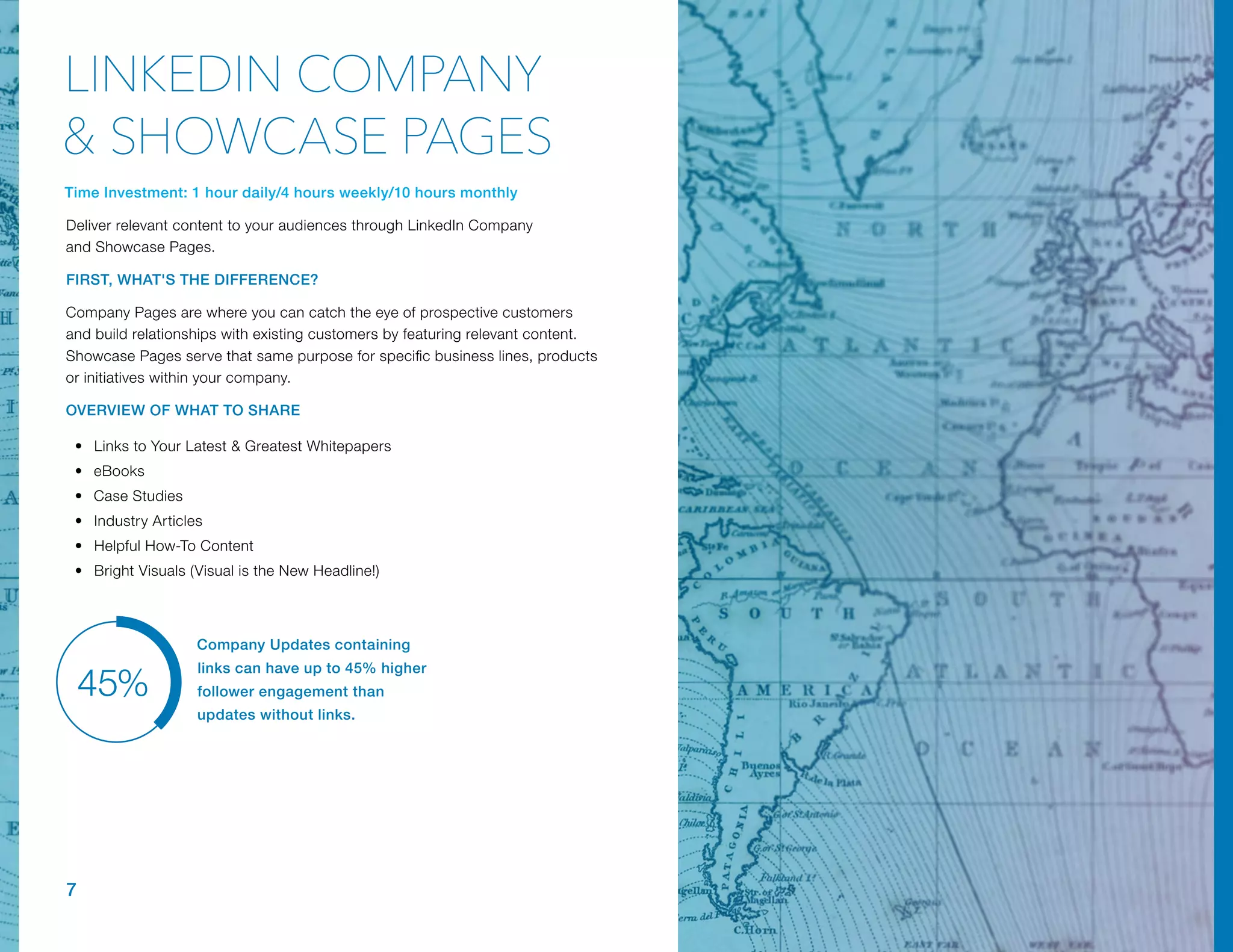 Company Updates containing
links can have up to 45% higher
follower engagement than
updates without links.
45%
Time Investment: 1 hour daily/4 hours weekly/10 hours monthly
Deliver relevant content to your audiences through LinkedIn Company
and Showcase Pages.
FIRST, WHAT'S THE DIFFERENCE?
Company Pages are where you can catch the eye of prospective customers
and build relationships with existing customers by featuring relevant content.
Showcase Pages serve that same purpose for specific business lines, products
or initiatives within your company.
OVERVIEW OF WHAT TO SHARE
•	 Links to Your Latest & Greatest Whitepapers
•	 eBooks
•	 Case Studies
•	 Industry Articles
•	 Helpful How-To Content
•	 Bright Visuals (Visual is the New Headline!)
7
LINKEDIN COMPANY
& SHOWCASE PAGES
 