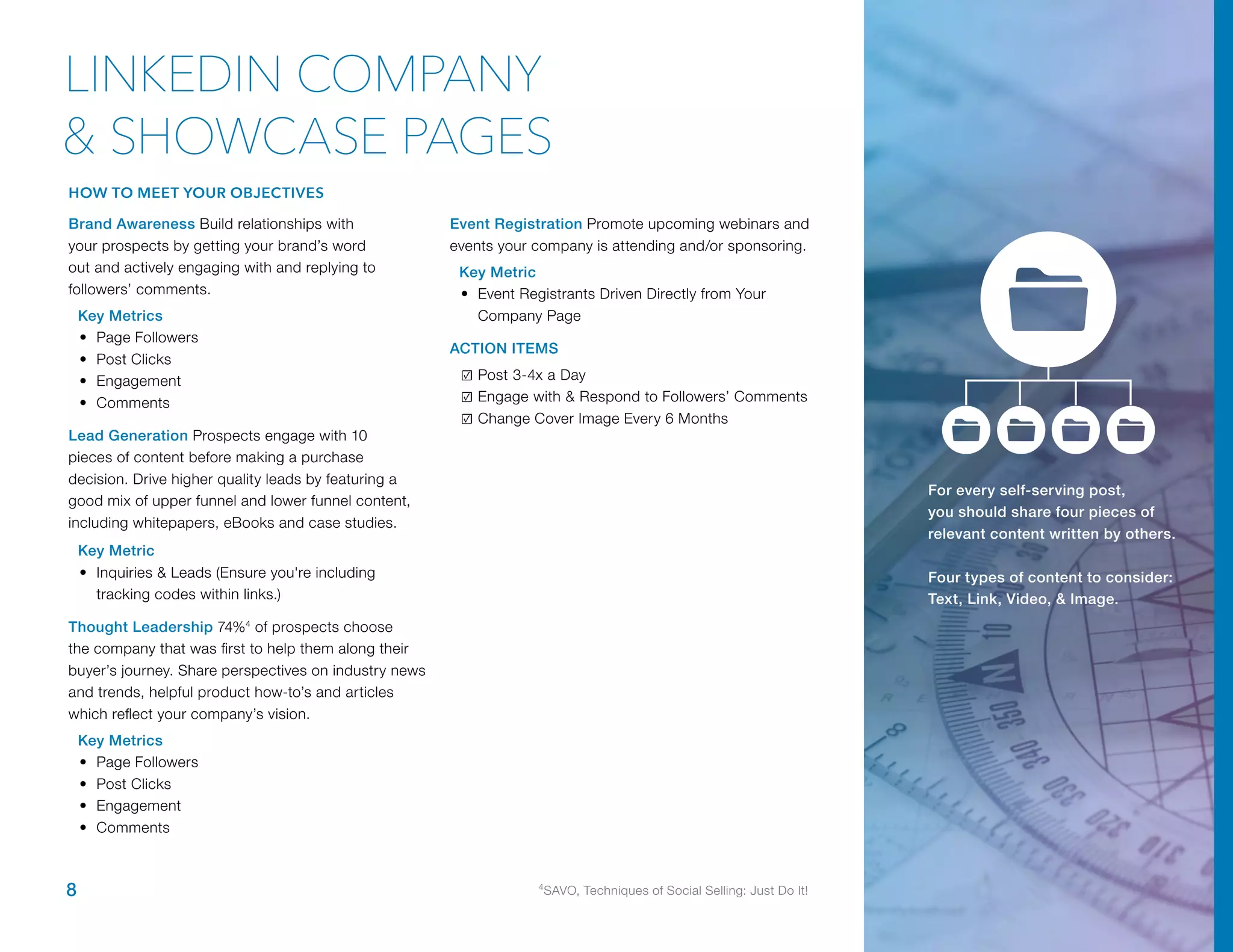 Brand Awareness Build relationships with
your prospects by getting your brand’s word
out and actively engaging with and replying to
followers’ comments.
Key Metrics
•	 Page Followers
•	 Post Clicks
•	 Engagement
•	 Comments
Lead Generation Prospects engage with 10
pieces of content before making a purchase
decision. Drive higher quality leads by featuring a
good mix of upper funnel and lower funnel content,
including whitepapers, eBooks and case studies.
Key Metric
•	 Inquiries & Leads (Ensure you're including
tracking codes within links.)
Thought Leadership 74%4
of prospects choose
the company that was first to help them along their
buyer’s journey. Share perspectives on industry news
and trends, helpful product how-to’s and articles
which reflect your company’s vision.
Key Metrics
•	 Page Followers
•	 Post Clicks
•	 Engagement
•	 Comments
Event Registration Promote upcoming webinars and
events your company is attending and/or sponsoring.
Key Metric
•	 Event Registrants Driven Directly from Your
Company Page
ACTION ITEMS
☑	Post 3-4x a Day
☑	Engage with & Respond to Followers’ Comments
☑	Change Cover Image Every 6 Months
For every self-serving post,
you should share four pieces of
relevant content written by others.
Four types of content to consider:
Text, Link, Video, & Image.
8 4
SAVO, Techniques of Social Selling: Just Do It!
LINKEDIN COMPANY
& SHOWCASE PAGES
HOW TO MEET YOUR OBJECTIVES
 