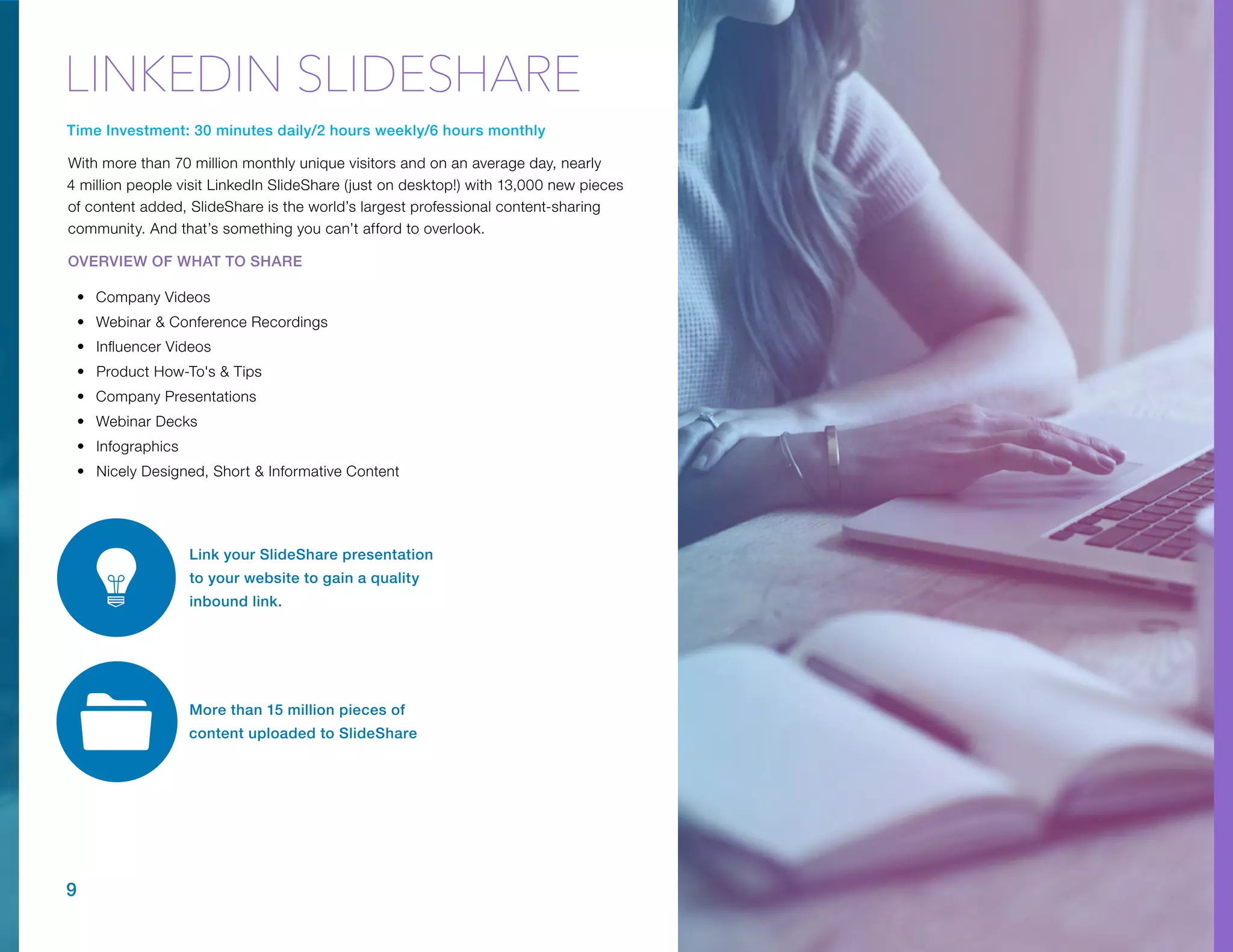 More than 15 million pieces of
content uploaded to SlideShare
Time Investment: 30 minutes daily/2 hours weekly/6 hours monthly
With more than 70 million monthly unique visitors and on an average day, nearly
4 million people visit LinkedIn SlideShare (just on desktop!) with 13,000 new pieces
of content added, SlideShare is the world’s largest professional content-sharing
community. And that’s something you can’t afford to overlook.
OVERVIEW OF WHAT TO SHARE
•	 Company Videos
•	 Webinar & Conference Recordings
•	 Influencer Videos
•	 Product How-To's & Tips
•	 Company Presentations
•	 Webinar Decks
•	 Infographics
•	 Nicely Designed, Short & Informative Content
9
Link your SlideShare presentation
to your website to gain a quality
inbound link.
LINKEDIN SLIDESHARE
 