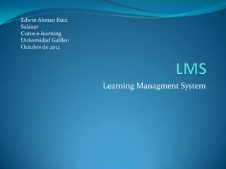 Edwin Alonzo Ruiz
Salazar
Curos e-learning
Universidad Galileo
Octubre de 2012




                      Learning Managment System
 