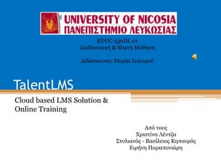 TalentLMS
Cloud based LMS Solution &
Online Training
Από τους
Χριστίνα Λέντζα
Στυλιανός - Βασίλειος Κηπουρός
Ειρήνη Παραπονιάρη
EDUC-556DL 01
Διαδικτυακή & Μικτή Μάθηση
Διδάσκουσα: Μαρία Σολωμού
 