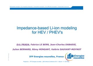 Renewable energies | Eco-friendly production | Innovative transport | Eco-efficient processes | Sustainable resources


                                                                                                                          http://www.vppc2010.org/




                                Impedance-
                                Impedance-based Li-ion modeling
                                                 Li-
                                       for HEV / PHEV's

                                Eric PRADA, Fabrice LE BERR, Jean-Charles DABADIE,

                        Julien BERNARD, Rémy MINGANT, Valérie SAUVANT-MOYNOT
© IFP New Energy




                                                         IFP Energies nouvelles, France

                                             Prada & al. – IFP Energies nouvelles – LMS Vehicle Conference 2011 – Munich -11-12th May
 