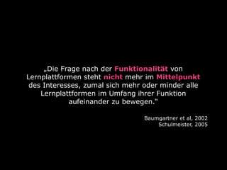 „Die Frage nach der Funktionalität von
Lernplattformen steht nicht mehr im Mittelpunkt
 des Interesses, zumal sich mehr oder minder alle
    Lernplattformen im Umfang ihrer Funktion
            aufeinander zu bewegen.“

                                 Baumgartner et al, 2002
                                     Schulmeister, 2005
 