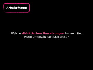Arbeitsfrage:




  Welche didaktischen Umsetzungen kennen Sie,
          worin unterscheiden sich diese?
 