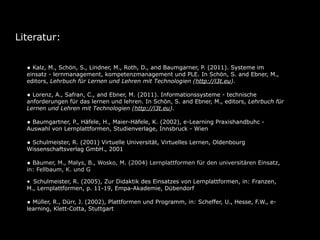 Literatur:


  • Kalz, M., Schön, S., Lindner, M., Roth, D., and Baumgarner, P. (2011). Systeme im
  einsatz - lernmanagement, kompetenzmanagement und PLE. In Schön, S. and Ebner, M.,
  editors, Lehrbuch für Lernen und Lehren mit Technologien (http://l3t.eu).

  • Lorenz, A., Safran, C., and Ebner, M. (2011). Informationssysteme - technische
  anforderungen für das lernen und lehren. In Schön, S. and Ebner, M., editors, Lehrbuch für
  Lernen und Lehren mit Technologien (http://l3t.eu).

  • Baumgartner, P., Häfele, H., Maier-Häfele, K. (2002), e-Learning Praxishandbuhc -
  Auswahl von Lernplattformen, Studienverlage, Innsbruck - Wien

  • Schulmeister, R. (2001) Virtuelle Universität, Virtuelles Lernen, Oldenbourg
  Wissenschaftsverlag GmbH., 2001

  • Bäumer, M., Malys, B., Wosko, M. (2004) Lernplattformen für den universitären Einsatz,
  in: Fellbaum, K. und Göcks, M., eLearning an der Hochschule, Shaker Verlag, Aachen

  • Schulmeister, R. (2005), Zur Didaktik des Einsatzes von Lernplattformen, in: Franzen,
  M., Lernplattformen, p. 11-19, Empa-Akademie, Dübendorf

  • Müller, R., Dürr, J. (2002), Plattformen und Programm, in: Scheffer, U., Hesse, F.W., e-
  learning, Klett-Cotta, Stuttgart
 