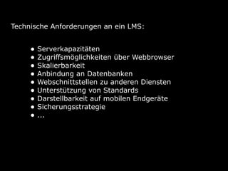 Technische Anforderungen an ein LMS:


     • Serverkapazitäten
     • Zugriffsmöglichkeiten über Webbrowser
     • Skalierbarkeit
     • Anbindung an Datenbanken
     • Webschnittstellen zu anderen Diensten
     • Unterstützung von Standards
     • Darstellbarkeit auf mobilen Endgeräte
     • Sicherungsstrategie
     • ...
 