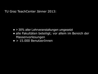 TU Graz TeachCenter Jänner 2013:




     • > 30% aller Lehrveranstaltungen umgesetzt
     • alle Fakultäten beteiligt; vor allem im Bereich der
         Massenvorlesungen
     •   > 15.000 BenutzerInnen
 