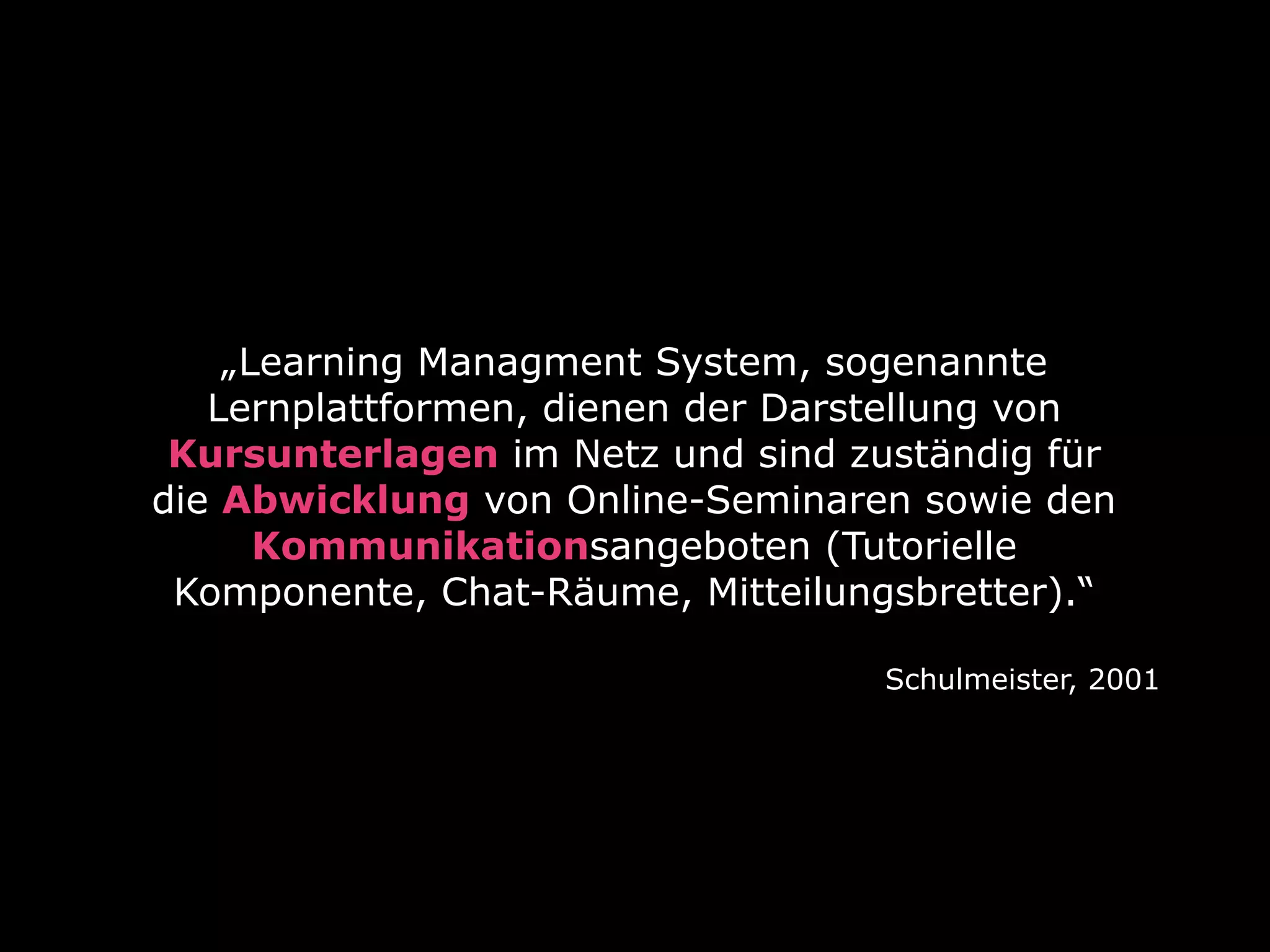 „Learning Managment System, sogenannte
Lernplattformen, dienen der Darstellung von
Kursunterlagen im Netz und sind zuständig für
die Abwicklung von Online-Seminaren sowie den
Kommunikationsangeboten (Tutorielle
Komponente, Chat-Räume, Mitteilungsbretter).“
Schulmeister, 2001

 