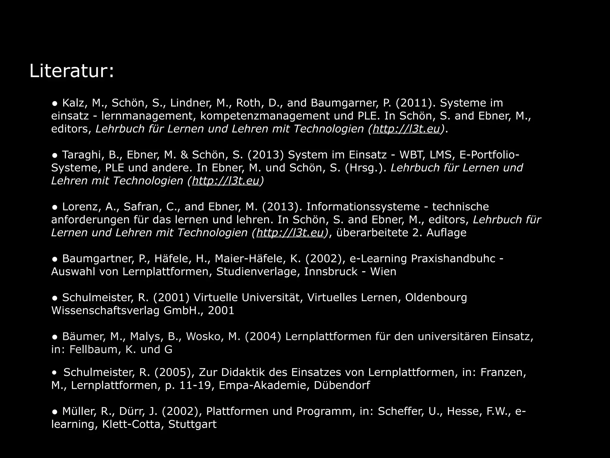 Literatur:
• Kalz, M., Schön, S., Lindner, M., Roth, D., and Baumgarner, P. (2011). Systeme im

einsatz - lernmanagement, kompetenzmanagement und PLE. In Schön, S. and Ebner, M.,
editors, Lehrbuch für Lernen und Lehren mit Technologien (http://l3t.eu).

• Taraghi, B., Ebner, M. & Schön, S. (2013) System im Einsatz - WBT, LMS, E-Portfolio-

Systeme, PLE und andere. In Ebner, M. und Schön, S. (Hrsg.). Lehrbuch für Lernen und
Lehren mit Technologien (http://l3t.eu)

• Lorenz, A., Safran, C., and Ebner, M. (2013). Informationssysteme - technische

anforderungen für das lernen und lehren. In Schön, S. and Ebner, M., editors, Lehrbuch für
Lernen und Lehren mit Technologien (http://l3t.eu), überarbeitete 2. Auflage

• Baumgartner, P., Häfele, H., Maier-Häfele, K. (2002), e-Learning Praxishandbuhc Auswahl von Lernplattformen, Studienverlage, Innsbruck - Wien

• Schulmeister, R. (2001) Virtuelle Universität, Virtuelles Lernen, Oldenbourg
Wissenschaftsverlag GmbH., 2001

• Bäumer, M., Malys, B., Wosko, M. (2004) Lernplattformen für den universitären Einsatz,
in: Fellbaum, K. und Göcks, M., eLearning an der Hochschule, Shaker Verlag, Aachen

• Schulmeister, R. (2005), Zur Didaktik des Einsatzes von Lernplattformen, in: Franzen,
M., Lernplattformen, p. 11-19, Empa-Akademie, Dübendorf

• Müller, R., Dürr, J. (2002), Plattformen und Programm, in: Scheffer, U., Hesse, F.W., elearning, Klett-Cotta, Stuttgart

 