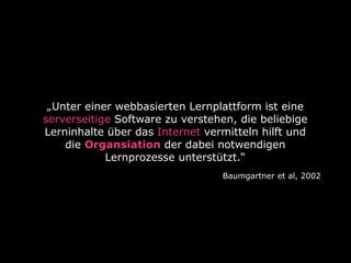 „Unter einer webbasierten Lernplattform ist eine
serverseitige Software zu verstehen, die beliebige
Lerninhalte über das Internet vermitteln hilft und
die Organsiation der dabei notwendigen
Lernprozesse unterstützt.“
Baumgartner et al, 2002

 